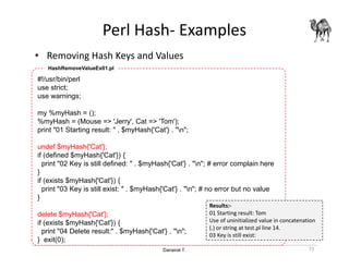 Danairat T.
Perl Hash- Examples
• Removing Hash Keys and Values
73
#!/usr/bin/perl
use strict;
use warnings;
my %myHash = ();
%myHash = (Mouse => 'Jerry', Cat => 'Tom');
print "01 Starting result: " . $myHash{'Cat'} . "n";
undef $myHash{'Cat'};
if (defined $myHash{'Cat'}) {
print "02 Key is still defined: " . $myHash{'Cat'} . "n"; # error complain here
}
if (exists $myHash{'Cat'}) {
print "03 Key is still exist: " . $myHash{'Cat'} . "n"; # no error but no value
}
delete $myHash{'Cat'};
if (exists $myHash{'Cat'}) {
print "04 Delete result:" . $myHash{'Cat'} . "n";
} exit(0);
HashRemoveValueEx01.pl
Results:-
01 Starting result: Tom
Use of uninitialized value in concatenation
(.) or string at test.pl line 14.
03 Key is still exist:
 