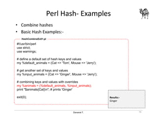 Danairat T.
Perl Hash- Examples
• Combine hashes
• Basic Hash Examples:-
74
#!/usr/bin/perl
use strict;
use warnings;
# define a default set of hash keys and values
my %default_animals = (Cat => 'Tom', Mouse => 'Jerry');
# get another set of keys and values
my %input_animals = (Cat => 'Ginger', Mouse => 'Jerry');
# combining keys and values with overrides
my %animals = (%default_animals, %input_animals);
print "$animals{Cat}n"; # prints 'Ginger'
exit(0);
HashCombineEx01.pl
Results:-
Ginger
 