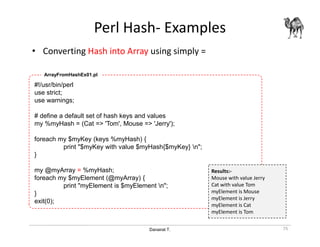Danairat T.
Perl Hash- Examples
• Converting Hash into Array using simply =
75
#!/usr/bin/perl
use strict;
use warnings;
# define a default set of hash keys and values
my %myHash = (Cat => 'Tom', Mouse => 'Jerry');
foreach my $myKey (keys %myHash) {
print "$myKey with value $myHash{$myKey} n";
}
my @myArray = %myHash;
foreach my $myElement (@myArray) {
print "myElement is $myElement n";
}
exit(0);
ArrayFromHashEx01.pl
Results:-
Mouse with value Jerry
Cat with value Tom
myElement is Mouse
myElement is Jerry
myElement is Cat
myElement is Tom
 