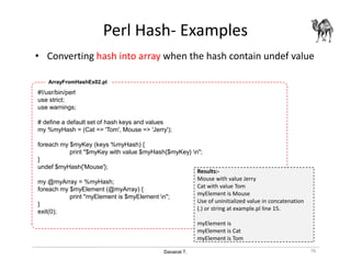 Danairat T.
Perl Hash- Examples
• Converting hash into array when the hash contain undef value
76
#!/usr/bin/perl
use strict;
use warnings;
# define a default set of hash keys and values
my %myHash = (Cat => 'Tom', Mouse => 'Jerry');
foreach my $myKey (keys %myHash) {
print "$myKey with value $myHash{$myKey} n";
}
undef $myHash{'Mouse'};
my @myArray = %myHash;
foreach my $myElement (@myArray) {
print "myElement is $myElement n";
}
exit(0);
ArrayFromHashEx02.pl
Results:-
Mouse with value Jerry
Cat with value Tom
myElement is Mouse
Use of uninitialized value in concatenation
(.) or string at example.pl line 15.
myElement is
myElement is Cat
myElement is Tom
 