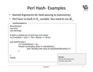 Danairat T.
Perl Hash- Examples
• Named Arguments for Hash passing to Subroutines
• Perl have no built-in %_ variable. You need to use @_
77
#!/usr/bin/perl
use strict;
use warnings;
# define a default set of hash keys and values
my %myHash = (Cat => 'Tom', Mouse => 'Jerry');
sub hashProcess {
my %mySubHash = @_;
foreach my $myKey (keys % mySubHash) {
print "$myKey with value $ mySubHash{$myKey} n";
}
}
exit(0);
HashPassingEx01.pl
Results:-
Mouse with value Jerry
Cat with value Tom
 