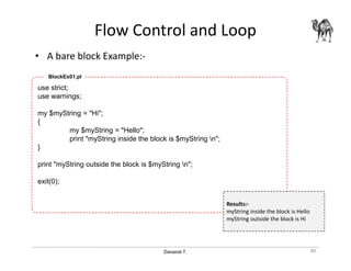 Danairat T.
Flow Control and Loop
• A bare block Example:-
80
use strict;
use warnings;
my $myString = "Hi";
{
my $myString = "Hello";
print "myString inside the block is $myString n";
}
print "myString outside the block is $myString n";
exit(0);
BlockEx01.pl
Results:-
myString inside the block is Hello
myString outside the block is Hi
 