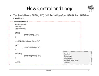 Danairat T.
Flow Control and Loop
• The Special block: BEGIN, INIT, END. Perl will perform BEGIN then INIT then
END block.
81
#!/usr/bin/perl
use strict;
use warnings;
END {
print "Ending... n";
}
print "No Block Code Here... n";
INIT {
print "Initializing...n";
}
BEGIN {
print "Beginning.. n";
}
exit(0);
SpecialBlockEx01.pl
Results:-
Beginning..
Initializing...
No Block Code Here...
Ending...
 
