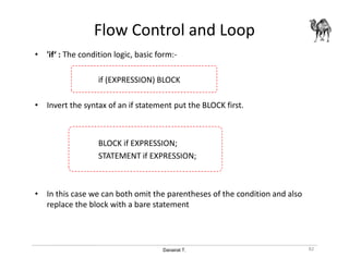 Danairat T.
Flow Control and Loop
• 'if‘ : The condition logic, basic form:-
if (EXPRESSION) BLOCK
• Invert the syntax of an if statement put the BLOCK first.
BLOCK if EXPRESSION;
STATEMENT if EXPRESSION;
• In this case we can both omit the parentheses of the condition and also
replace the block with a bare statement
82
 