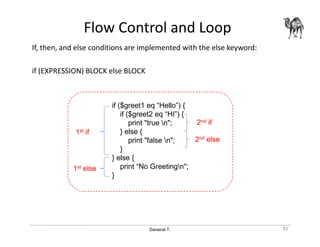 Danairat T.
Flow Control and Loop
If, then, and else conditions are implemented with the else keyword:
if (EXPRESSION) BLOCK else BLOCK
83
if ($greet1 eq “Hello”) {
if ($greet2 eq “HI”) {
print "true n";
} else {
print "false n";
}
} else {
print “No Greetingn";
}
1st if
1st else
2nd if
2nd else
 