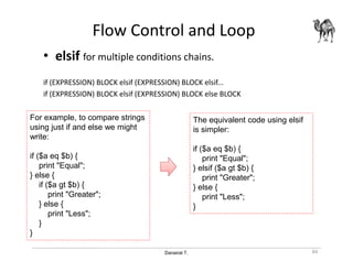 Danairat T.
Flow Control and Loop
• elsif for multiple conditions chains.
if (EXPRESSION) BLOCK elsif (EXPRESSION) BLOCK elsif...
if (EXPRESSION) BLOCK elsif (EXPRESSION) BLOCK else BLOCK
84
The equivalent code using elsif
is simpler:
if ($a eq $b) {
print "Equal";
} elsif ($a gt $b) {
print "Greater";
} else {
print "Less";
}
For example, to compare strings
using just if and else we might
write:
if ($a eq $b) {
print "Equal";
} else {
if ($a gt $b) {
print "Greater";
} else {
print "Less";
}
}
 