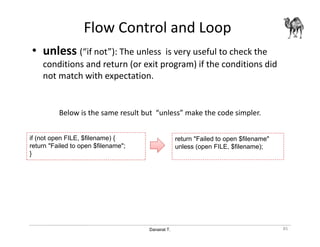 Danairat T.
Flow Control and Loop
• unless (“if not”): The unless is very useful to check the
conditions and return (or exit program) if the conditions did
not match with expectation.
Below is the same result but “unless” make the code simpler.
85
if (not open FILE, $filename) {
return "Failed to open $filename";
}
return "Failed to open $filename"
unless (open FILE, $filename);
 