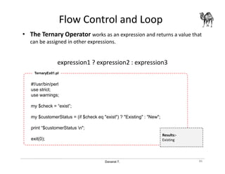 Danairat T.
Flow Control and Loop
• The Ternary Operator works as an expression and returns a value that
can be assigned in other expressions.
expression1 ? expression2 : expression3
86
#!/usr/bin/perl
use strict;
use warnings;
my $check = “exist”;
my $customerStatus = (if $check eq "exist") ? "Existing" : "New";
print “$customerStatus n";
exit(0);
TernaryEx01.pl
Results:-
Existing
 