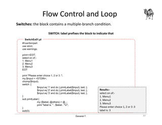 Danairat T.
Flow Control and Loop
Switches: the block contains a multiple-branch condition.
SWITCH: label prefixes the block to indicate that
87
#!/usr/bin/perl
use strict;
use warnings;
print<<EOT;
select on of:-
1. Menu1
2. Menu2
3. Menu3
EOT
print "Please enter choice 1, 2 or 3 :";
my $input = <STDIN>;
chomp($input);
switch: {
$input eq '1' and do { printLabel($input); last; };
$input eq '2' and do { printLabel($input); last; };
$input eq '3' and do { printLabel($input); last; };
}
sub printLabel {
my ($label, @others) = @_;
print "label is: " . $label . "n";
}
exit(0);
SwitchEx01.pl
Results:-
select on of:-
1. Menu1
2. Menu2
3. Menu3
Please enter choice 1, 2 or 3 :3
label is: 3
 