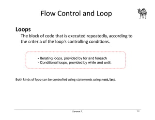 Danairat T.
Flow Control and Loop
Loops
The block of code that is executed repeatedly, according to
the criteria of the loop's controlling conditions.
Both kinds of loop can be controlled using statements using next, last.
88
- Iterating loops, provided by for and foreach
- Conditional loops, provided by while and until.
 
