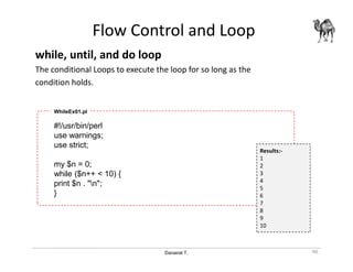 Danairat T.
Flow Control and Loop
while, until, and do loop
The conditional Loops to execute the loop for so long as the
condition holds.
90
#!/usr/bin/perl
use warnings;
use strict;
my $n = 0;
while ($n++ < 10) {
print $n . "n";
}
WhileEx01.pl
Results:-
1
2
3
4
5
6
7
8
9
10
 