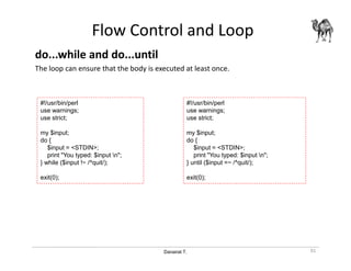 Danairat T.
Flow Control and Loop
do...while and do...until
The loop can ensure that the body is executed at least once.
91
#!/usr/bin/perl
use warnings;
use strict;
my $input;
do {
$input = <STDIN>;
print "You typed: $input n";
} while ($input !~ /^quit/);
exit(0);
#!/usr/bin/perl
use warnings;
use strict;
my $input;
do {
$input = <STDIN>;
print "You typed: $input n";
} until ($input =~ /^quit/);
exit(0);
 