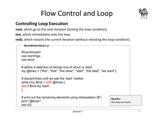 Danairat T.
Flow Control and Loop
Controlling Loop Execution
next, which go to the next iteration (testing the loop condition),
last, which immediately exits the loop
redo, which restarts the current iteration (without retesting the loop condition).
92
#!/usr/bin/perl
use warnings;
use strict;
# define a selection of strings one of which is 'start'
my @lines = ("this", "that", "the other", "start", "the data", "we want");
# discard lines until we see the 'start' marker
while (my $line = shift @lines) {
last if $line eq 'start';
}
# print out the remaining elements using interpolation ($")
print "@lines";
exit (0);
WhileWithShiftEx01.pl
Results:-
the data we want
 