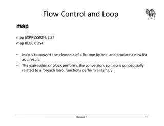 Danairat T.
Flow Control and Loop
map
map EXPRESSION, LIST
map BLOCK LIST
• Map is to convert the elements of a list one by one, and produce a new list
as a result.
• The expression or block performs the conversion, so map is conceptually
related to a foreach loop. functions perform aliasing $_
93
 