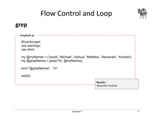 Danairat T.
Flow Control and Loop
grep
96
#!/usr/bin/perl
use warnings;
use strict;
my @myNames = ('Jacob', 'Michael', 'Joshua', 'Matthew', 'Alexander', 'Andrew');
my @grepNames = grep(/^A/, @myNames);
print "@grepNames" . "n";
exit(0);
GrepEx01.pl
Results:-
Alexander Andrew
 
