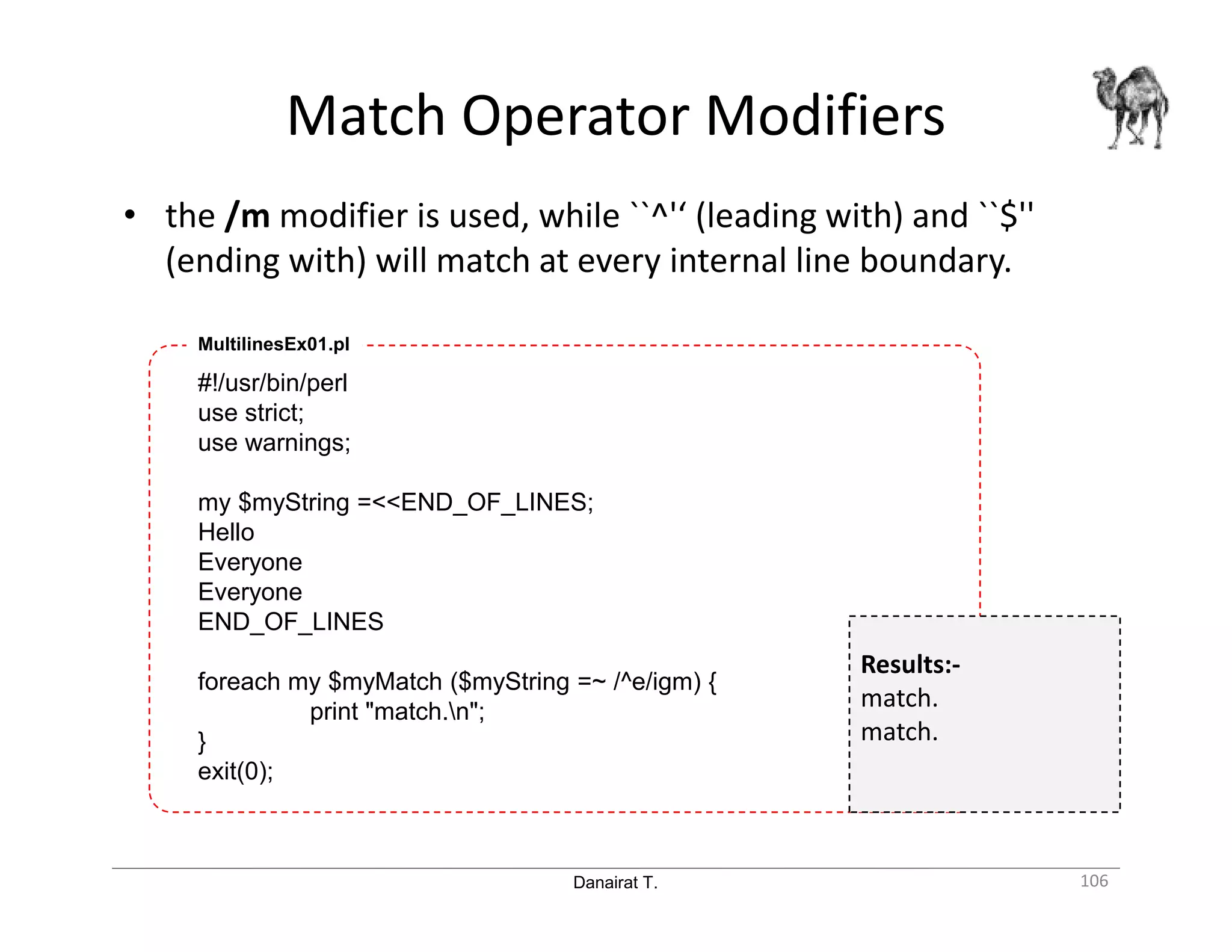 Danairat T. Match Operator Modifiers 106 • the /m modifier is used, while ``^'‘ (leading with) and ``$'' (ending with) will match at every internal line boundary. #!/usr/bin/perl use strict; use warnings; my $myString =<<END_OF_LINES; Hello Everyone Everyone END_OF_LINES foreach my $myMatch ($myString =~ /^e/igm) { print "match.n"; } exit(0); MultilinesEx01.pl Results:- match. match. 