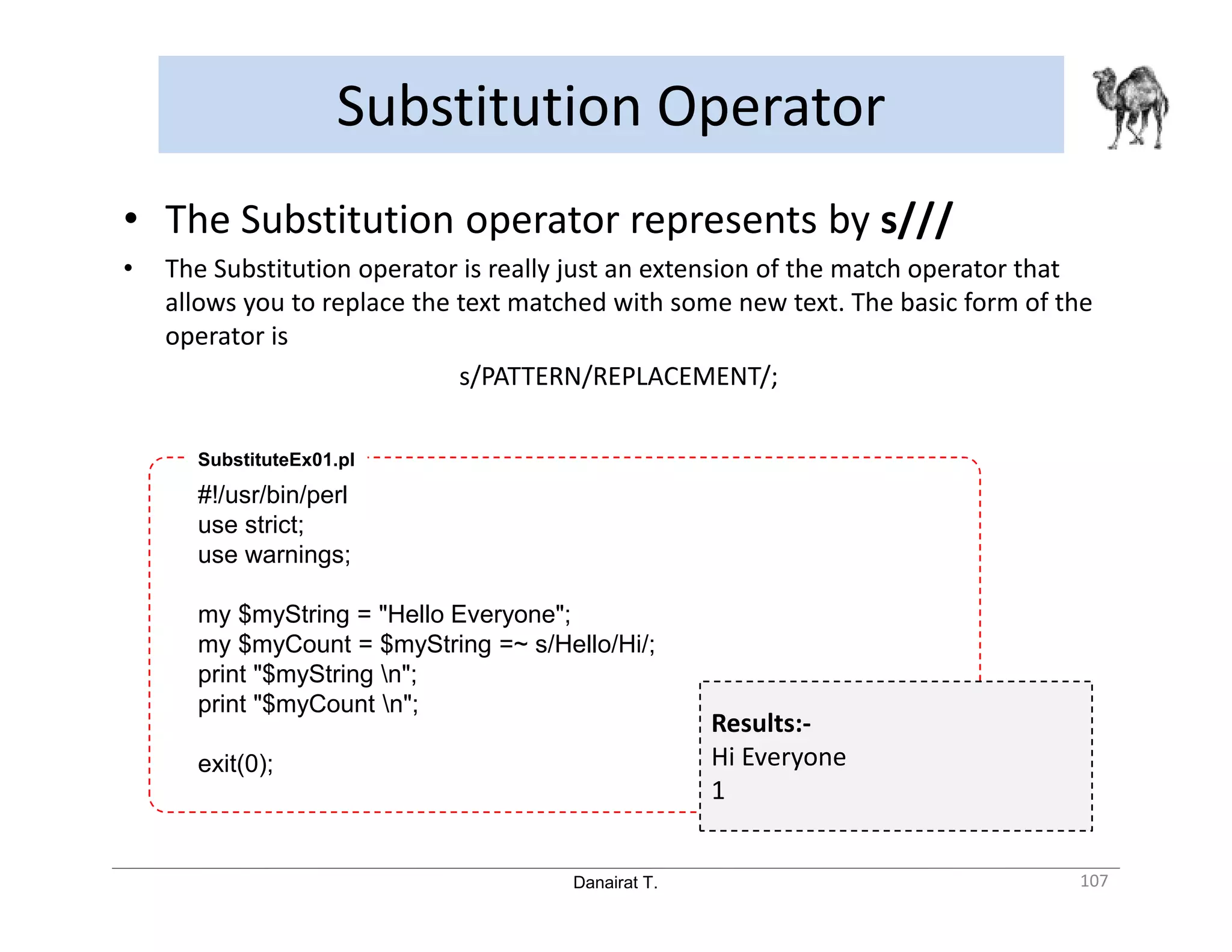 Danairat T. Substitution Operator 107 • The Substitution operator represents by s/// • The Substitution operator is really just an extension of the match operator that allows you to replace the text matched with some new text. The basic form of the operator is s/PATTERN/REPLACEMENT/; #!/usr/bin/perl use strict; use warnings; my $myString = "Hello Everyone"; my $myCount = $myString =~ s/Hello/Hi/; print "$myString n"; print "$myCount n"; exit(0); SubstituteEx01.pl Results:- Hi Everyone 1 