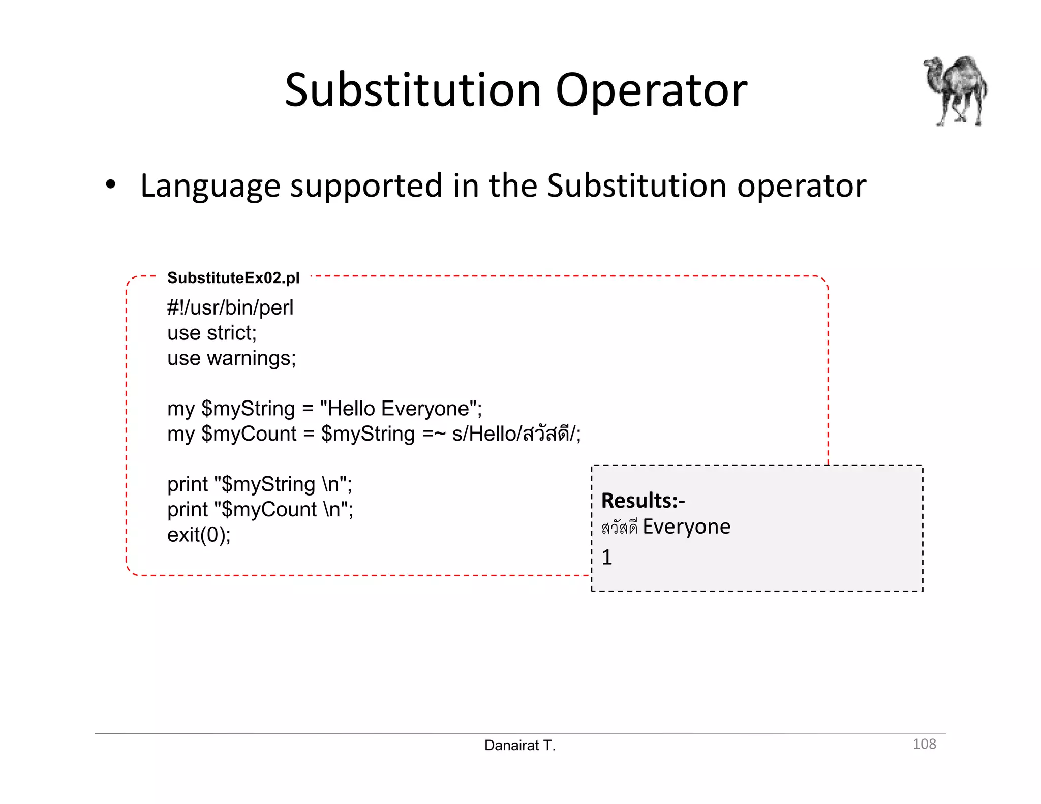 Danairat T. Substitution Operator 108 • Language supported in the Substitution operator #!/usr/bin/perl use strict; use warnings; my $myString = "Hello Everyone"; my $myCount = $myString =~ s/Hello/สวัสดี/; print "$myString n"; print "$myCount n"; exit(0); SubstituteEx02.pl Results:- สวัสดี Everyone 1 