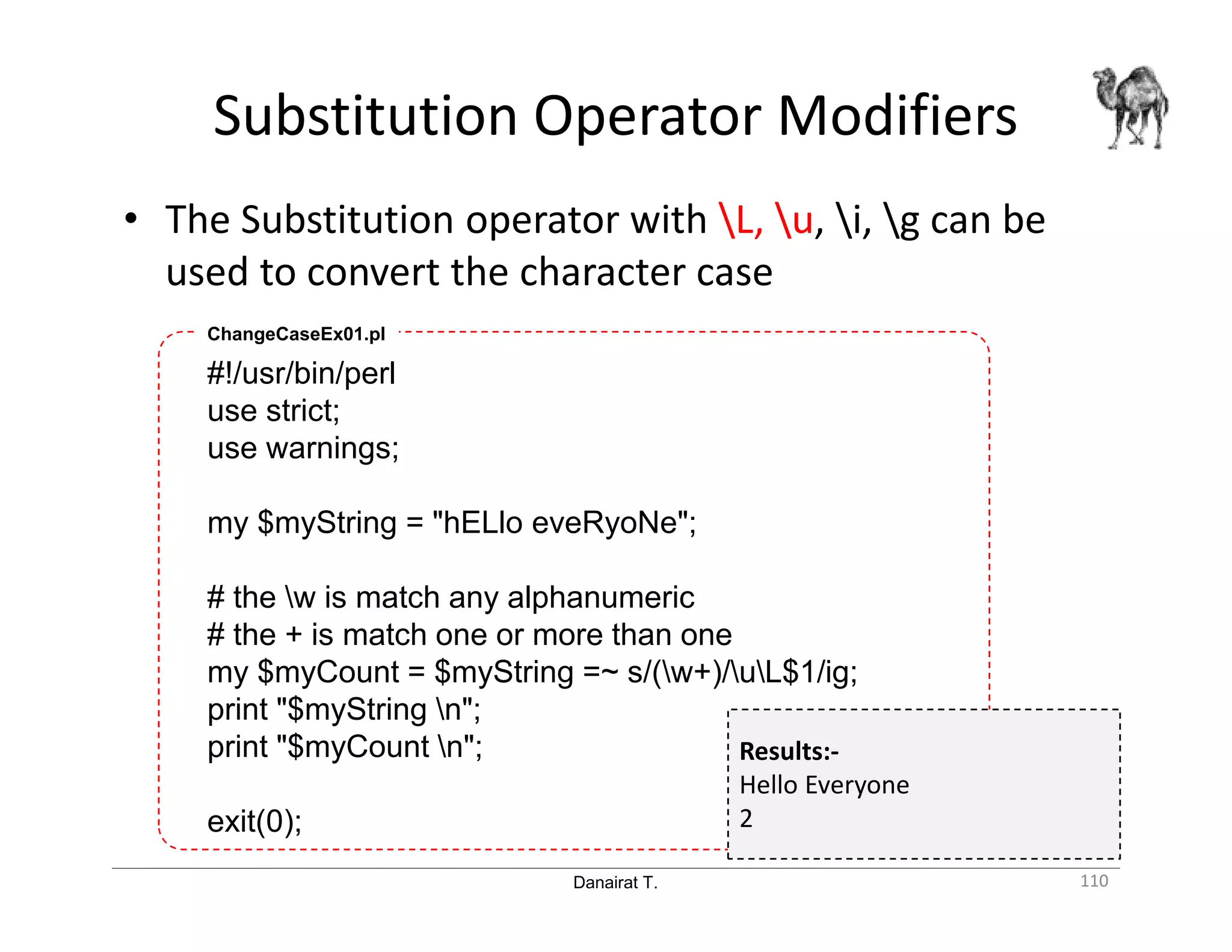 Danairat T. Substitution Operator Modifiers 110 • The Substitution operator with L, u, i, g can be used to convert the character case #!/usr/bin/perl use strict; use warnings; my $myString = "hELlo eveRyoNe"; # the w is match any alphanumeric # the + is match one or more than one my $myCount = $myString =~ s/(w+)/uL$1/ig; print "$myString n"; print "$myCount n"; exit(0); ChangeCaseEx01.pl Results:- Hello Everyone 2 