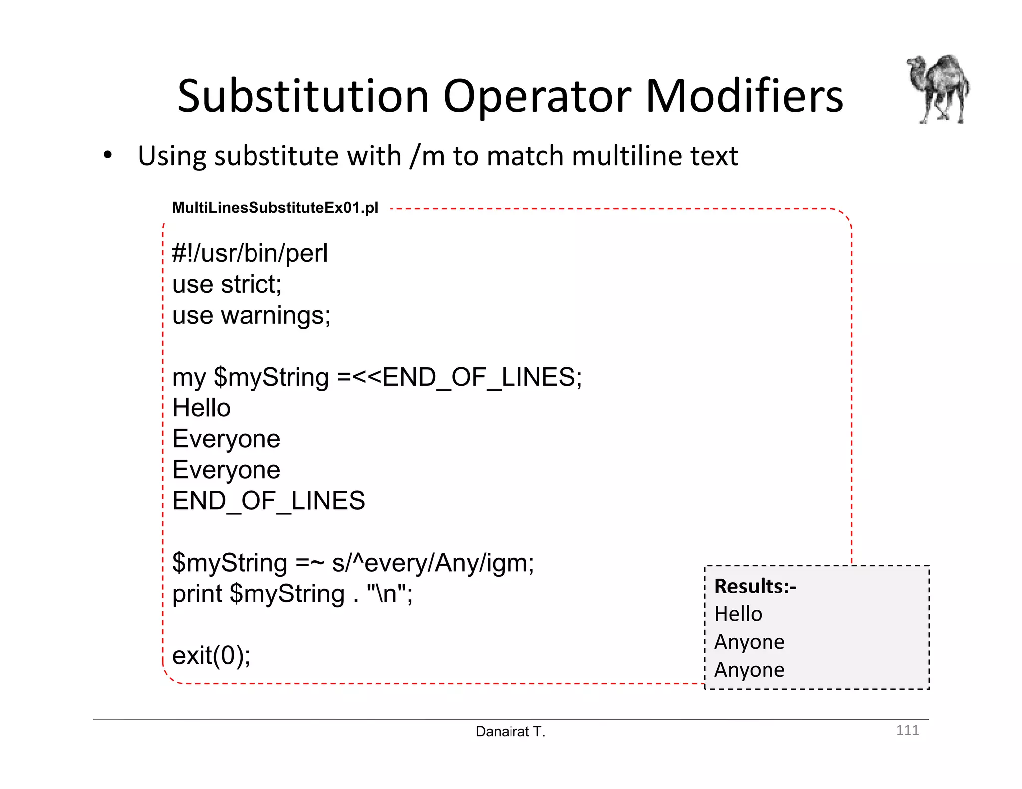 Danairat T. Substitution Operator Modifiers 111 • Using substitute with /m to match multiline text MultiLinesSubstituteEx01.pl #!/usr/bin/perl use strict; use warnings; my $myString =<<END_OF_LINES; Hello Everyone Everyone END_OF_LINES $myString =~ s/^every/Any/igm; print $myString . "n"; exit(0); Results:- Hello Anyone Anyone 