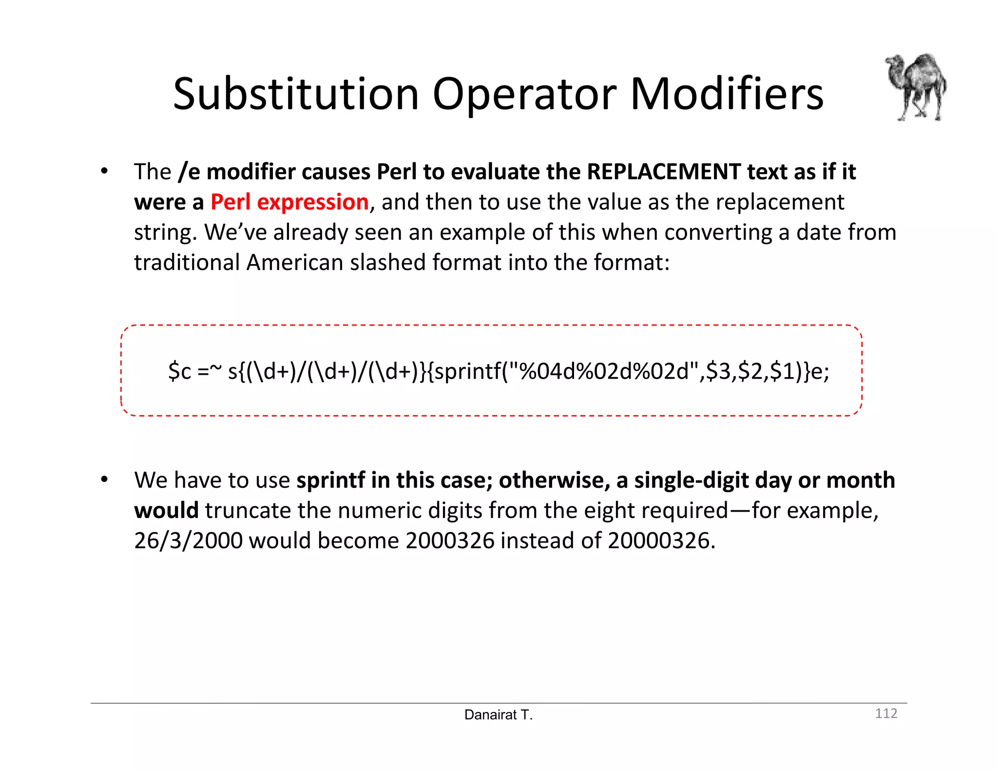 Danairat T. Substitution Operator Modifiers 112 • The /e modifier causes Perl to evaluate the REPLACEMENT text as if it were a Perl expression, and then to use the value as the replacement string. We’ve already seen an example of this when converting a date from traditional American slashed format into the format: $c =~ s{(d+)/(d+)/(d+)}{sprintf("%04d%02d%02d",$3,$2,$1)}e; • We have to use sprintf in this case; otherwise, a single-digit day or month would truncate the numeric digits from the eight required—for example, 26/3/2000 would become 2000326 instead of 20000326. 