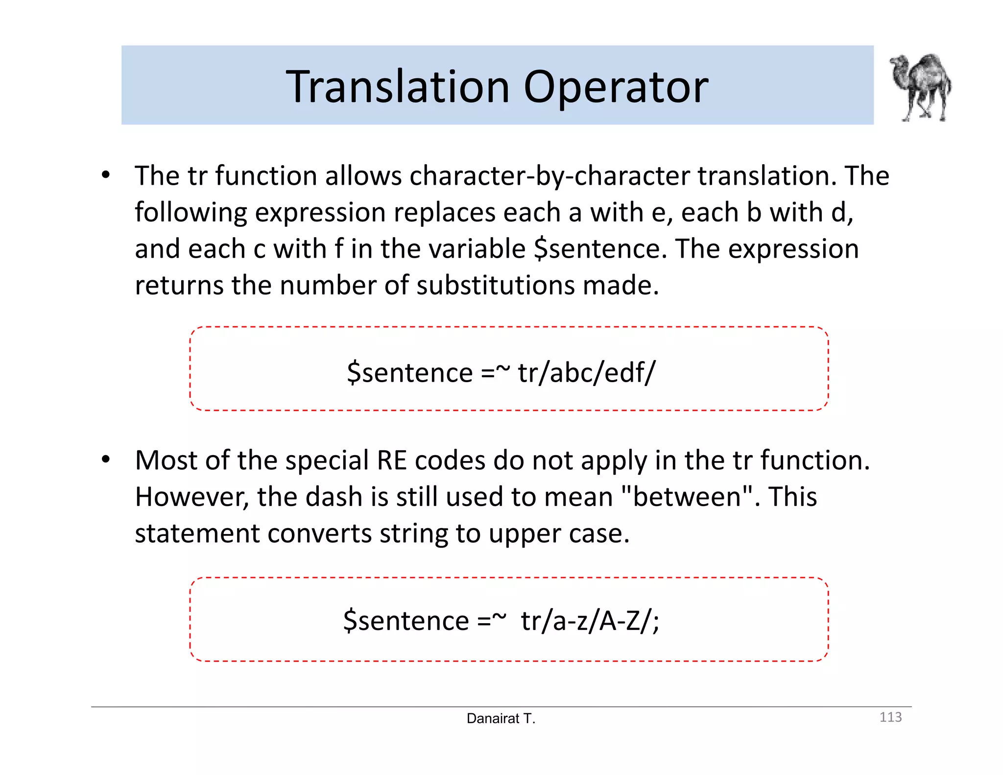 Danairat T. Translation Operator 113 • The tr function allows character-by-character translation. The following expression replaces each a with e, each b with d, and each c with f in the variable $sentence. The expression returns the number of substitutions made. $sentence =~ tr/abc/edf/ • Most of the special RE codes do not apply in the tr function. However, the dash is still used to mean "between". This statement converts string to upper case. $sentence =~ tr/a-z/A-Z/; 