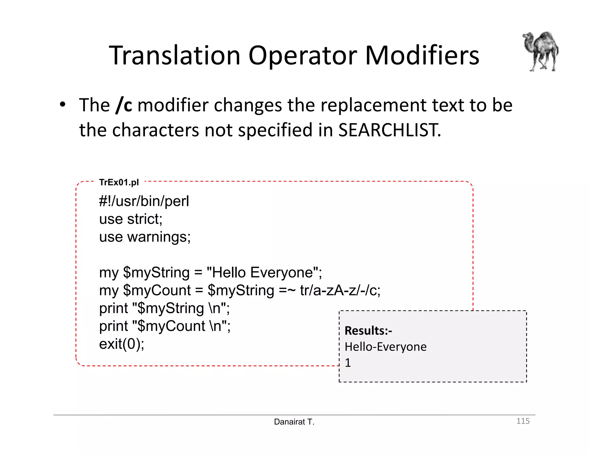 Danairat T. Translation Operator Modifiers 115 • The /c modifier changes the replacement text to be the characters not specified in SEARCHLIST. #!/usr/bin/perl use strict; use warnings; my $myString = "Hello Everyone"; my $myCount = $myString =~ tr/a-zA-z/-/c; print "$myString n"; print "$myCount n"; exit(0); TrEx01.pl Results:- Hello-Everyone 1 