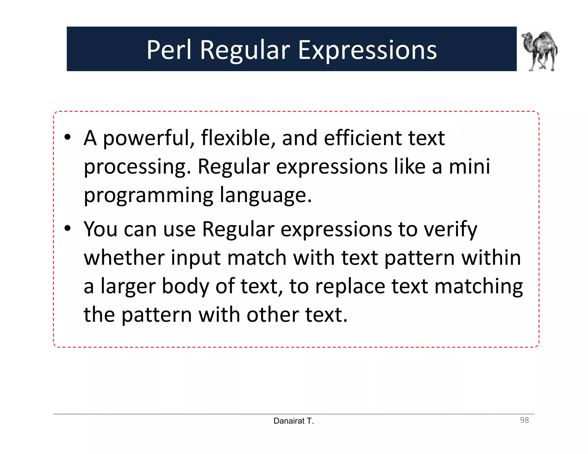 Danairat T. Perl Regular Expressions • A powerful, flexible, and efficient text processing. Regular expressions like a mini programming language. • You can use Regular expressions to verify whether input match with text pattern within a larger body of text, to replace text matching the pattern with other text. 98 