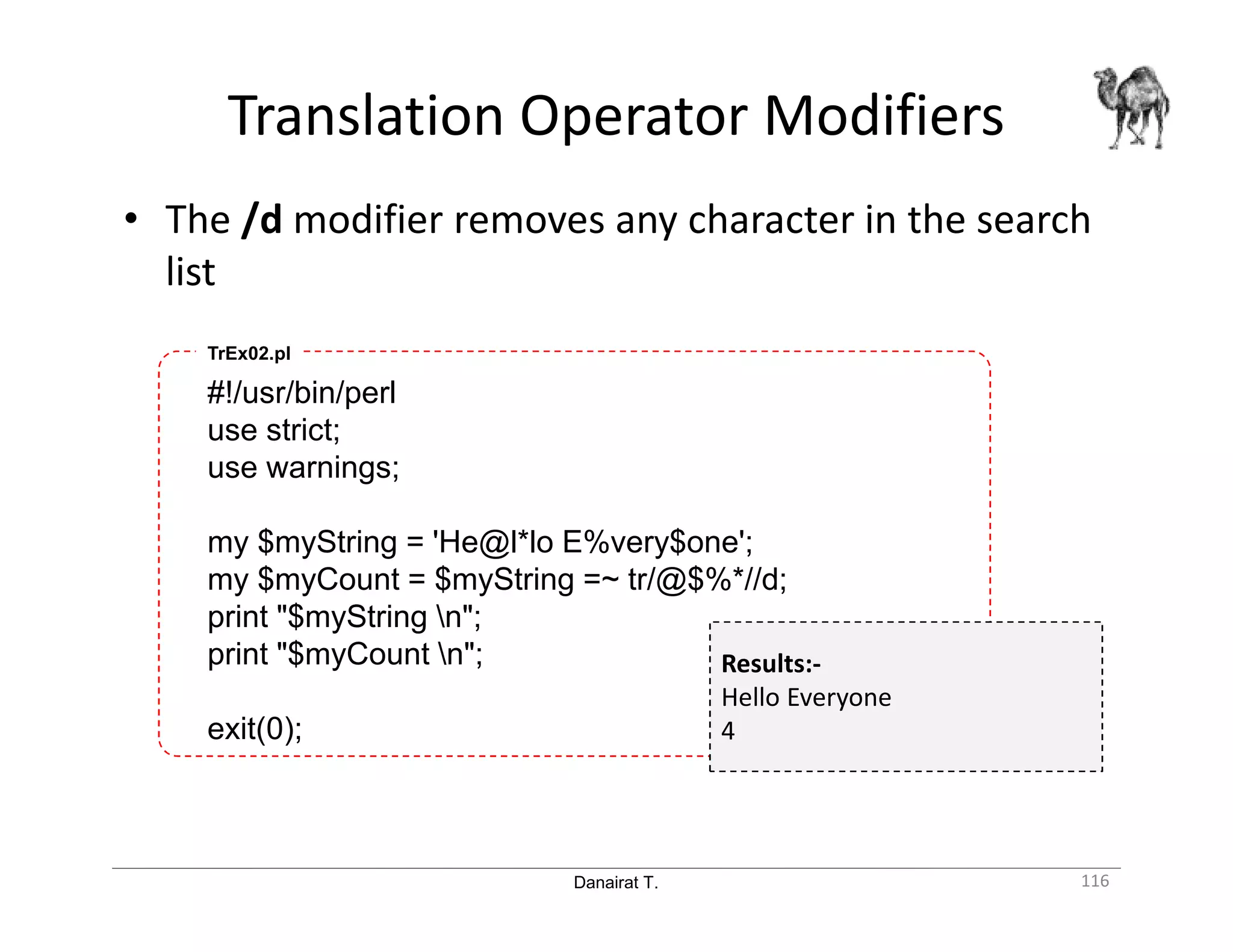 Danairat T. Translation Operator Modifiers 116 • The /d modifier removes any character in the search list #!/usr/bin/perl use strict; use warnings; my $myString = 'He@l*lo E%very$one'; my $myCount = $myString =~ tr/@$%*//d; print "$myString n"; print "$myCount n"; exit(0); TrEx02.pl Results:- Hello Everyone 4 
