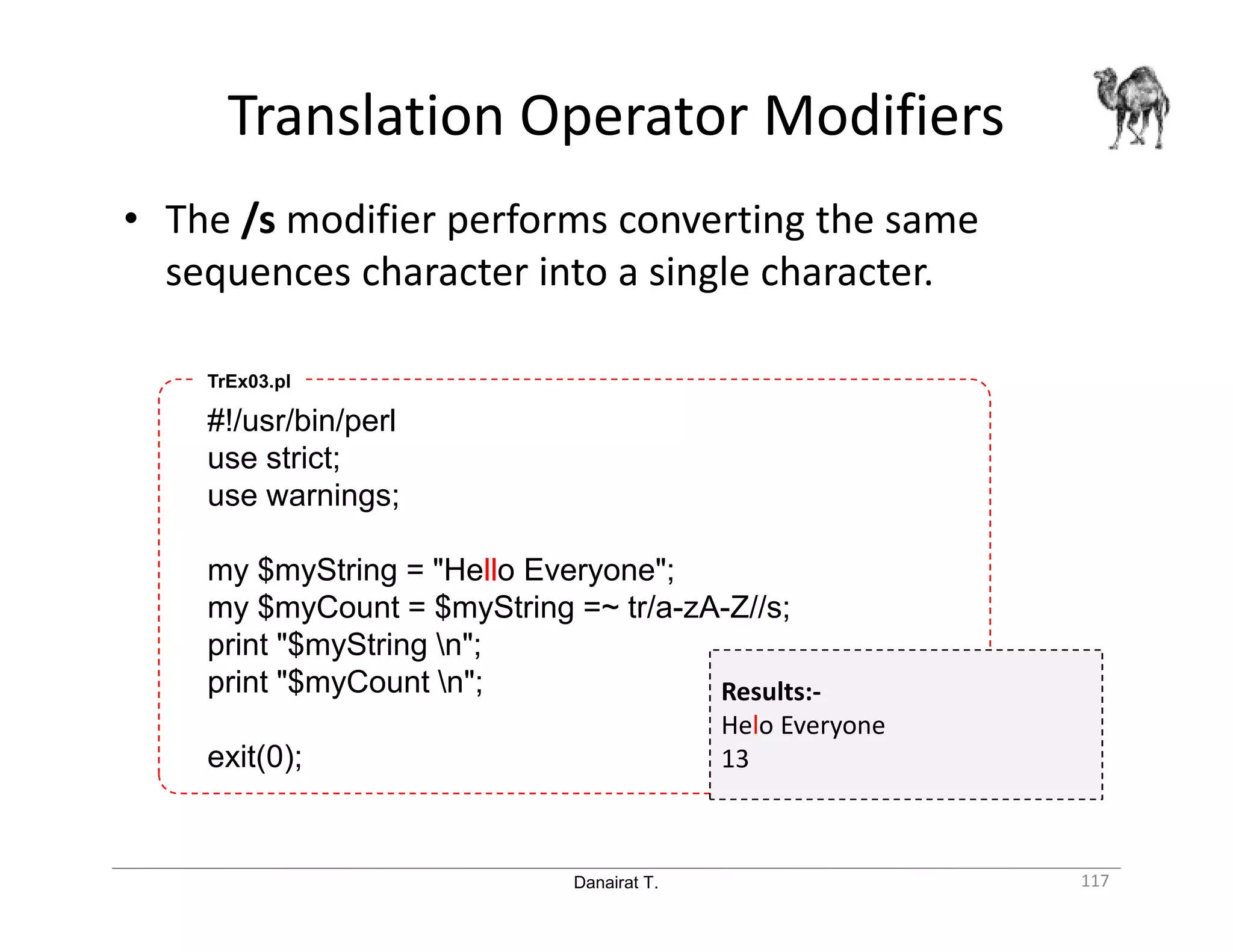 Danairat T. Translation Operator Modifiers 117 • The /s modifier performs converting the same sequences character into a single character. #!/usr/bin/perl use strict; use warnings; my $myString = "Hello Everyone"; my $myCount = $myString =~ tr/a-zA-Z//s; print "$myString n"; print "$myCount n"; exit(0); TrEx03.pl Results:- Helo Everyone 13 