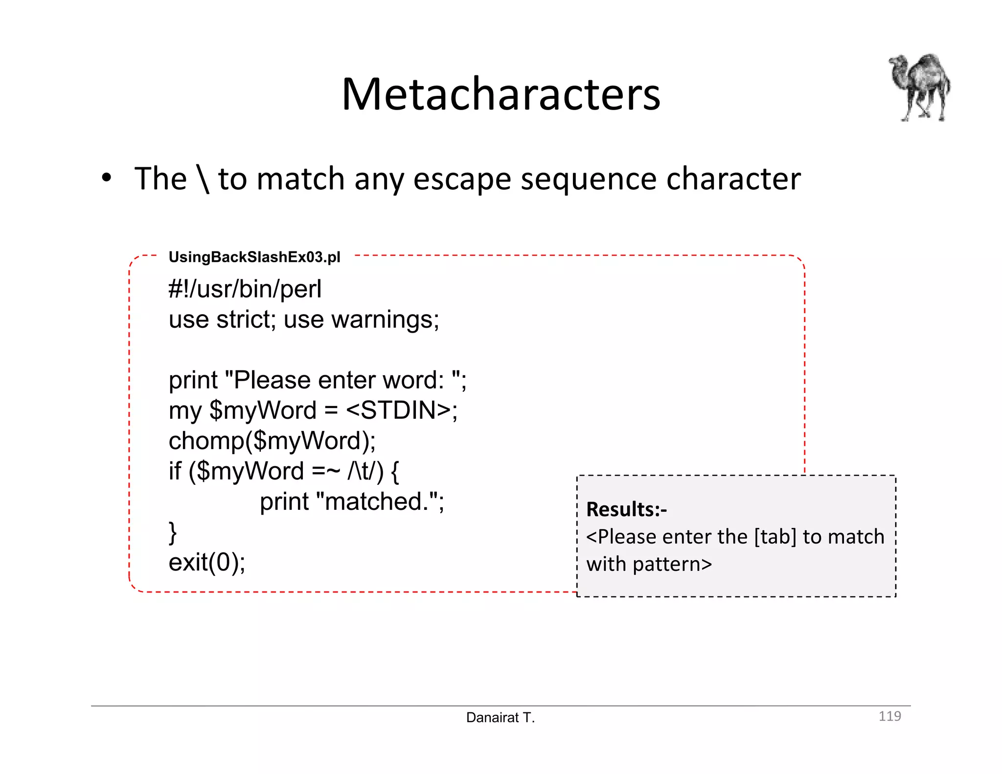 Danairat T. Metacharacters 119 • The to match any escape sequence character #!/usr/bin/perl use strict; use warnings; print "Please enter word: "; my $myWord = <STDIN>; chomp($myWord); if ($myWord =~ /t/) { print "matched."; } exit(0); UsingBackSlashEx03.pl Results:- <Please enter the [tab] to match with pattern> 
