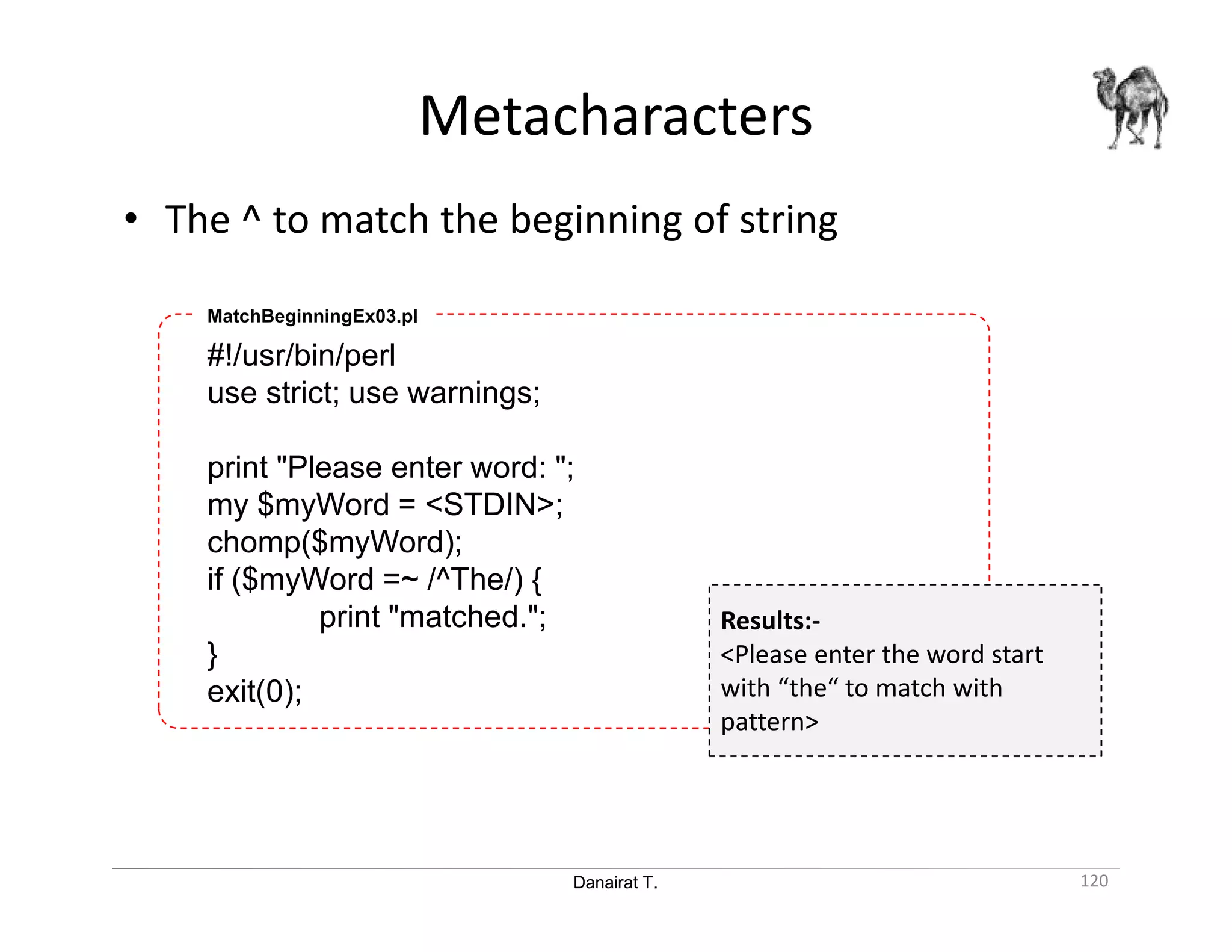 Danairat T. Metacharacters 120 • The ^ to match the beginning of string #!/usr/bin/perl use strict; use warnings; print "Please enter word: "; my $myWord = <STDIN>; chomp($myWord); if ($myWord =~ /^The/) { print "matched."; } exit(0); MatchBeginningEx03.pl Results:- <Please enter the word start with “the“ to match with pattern> 
