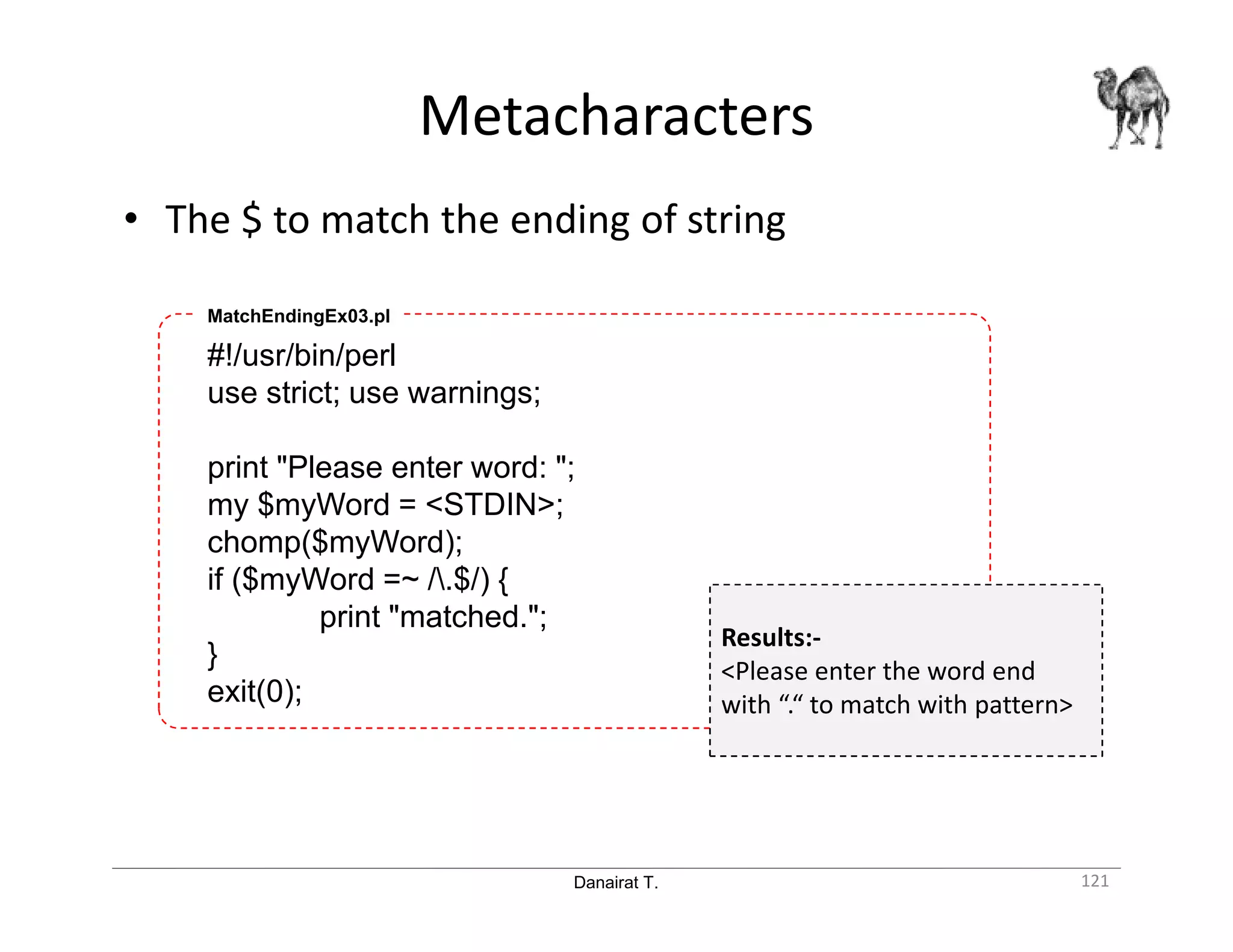 Danairat T. Metacharacters 121 • The $ to match the ending of string #!/usr/bin/perl use strict; use warnings; print "Please enter word: "; my $myWord = <STDIN>; chomp($myWord); if ($myWord =~ /.$/) { print "matched."; } exit(0); MatchEndingEx03.pl Results:- <Please enter the word end with “.“ to match with pattern> 