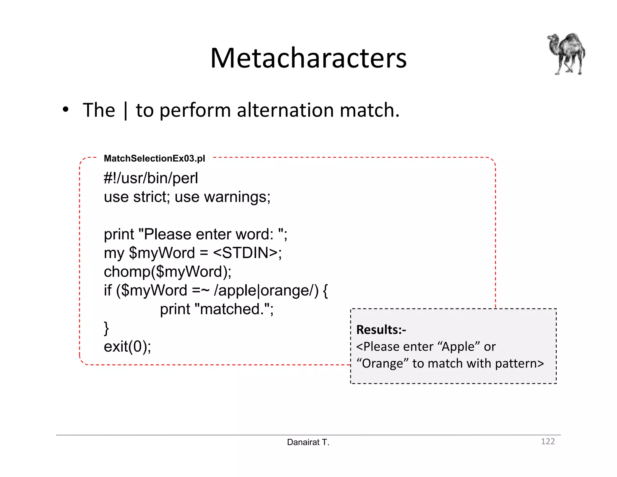 Danairat T. Metacharacters 122 • The | to perform alternation match. #!/usr/bin/perl use strict; use warnings; print "Please enter word: "; my $myWord = <STDIN>; chomp($myWord); if ($myWord =~ /apple|orange/) { print "matched."; } exit(0); MatchSelectionEx03.pl Results:- <Please enter “Apple” or “Orange” to match with pattern> 