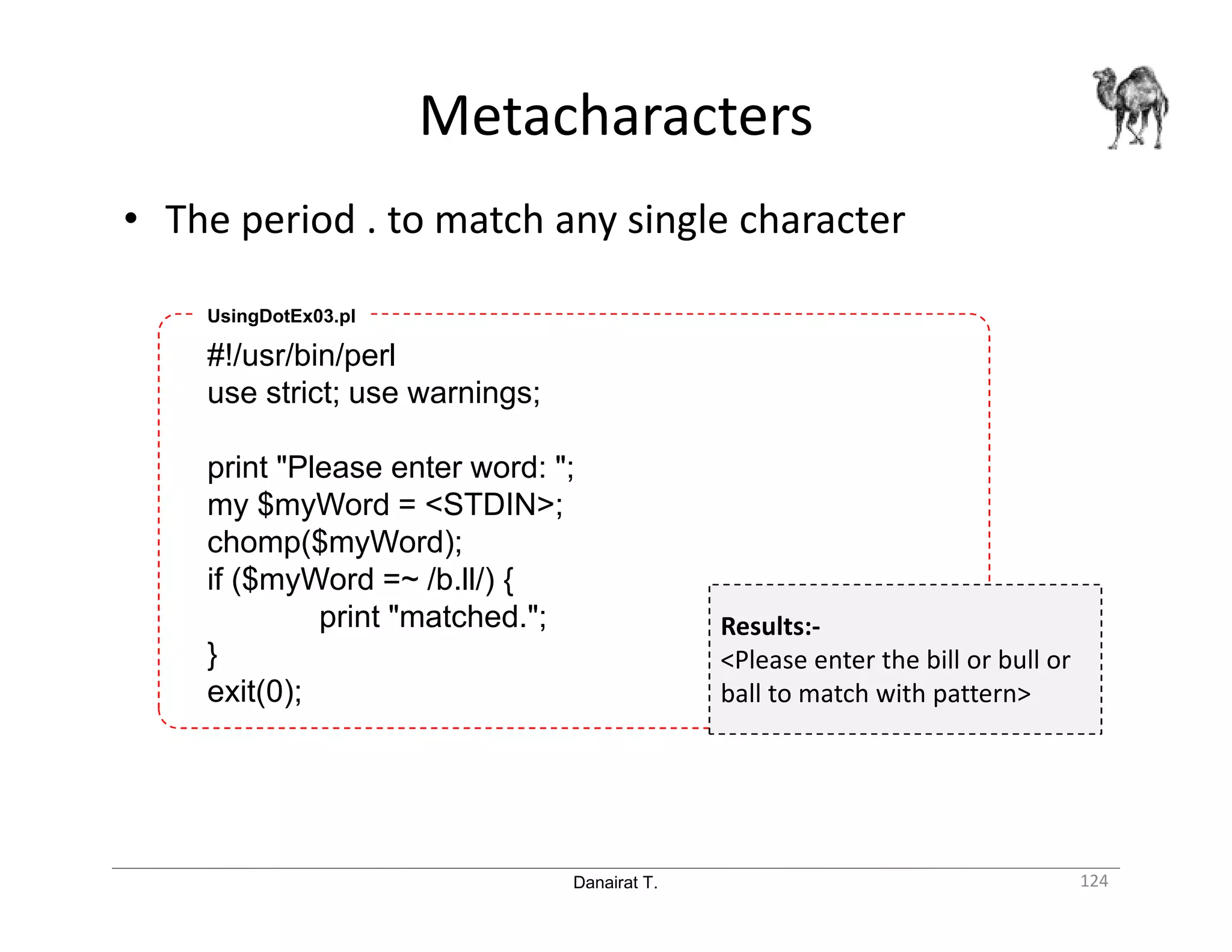 Danairat T. Metacharacters 124 • The period . to match any single character #!/usr/bin/perl use strict; use warnings; print "Please enter word: "; my $myWord = <STDIN>; chomp($myWord); if ($myWord =~ /b.ll/) { print "matched."; } exit(0); UsingDotEx03.pl Results:- <Please enter the bill or bull or ball to match with pattern> 