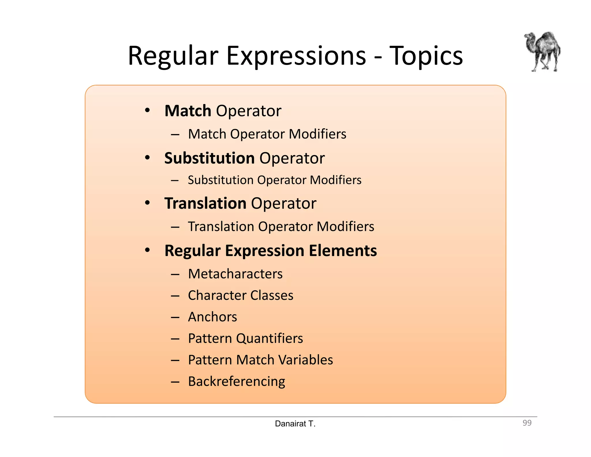 Danairat T. Regular Expressions - Topics • Match Operator – Match Operator Modifiers • Substitution Operator – Substitution Operator Modifiers • Translation Operator – Translation Operator Modifiers • Regular Expression Elements – Metacharacters – Character Classes – Anchors – Pattern Quantifiers – Pattern Match Variables – Backreferencing 99 