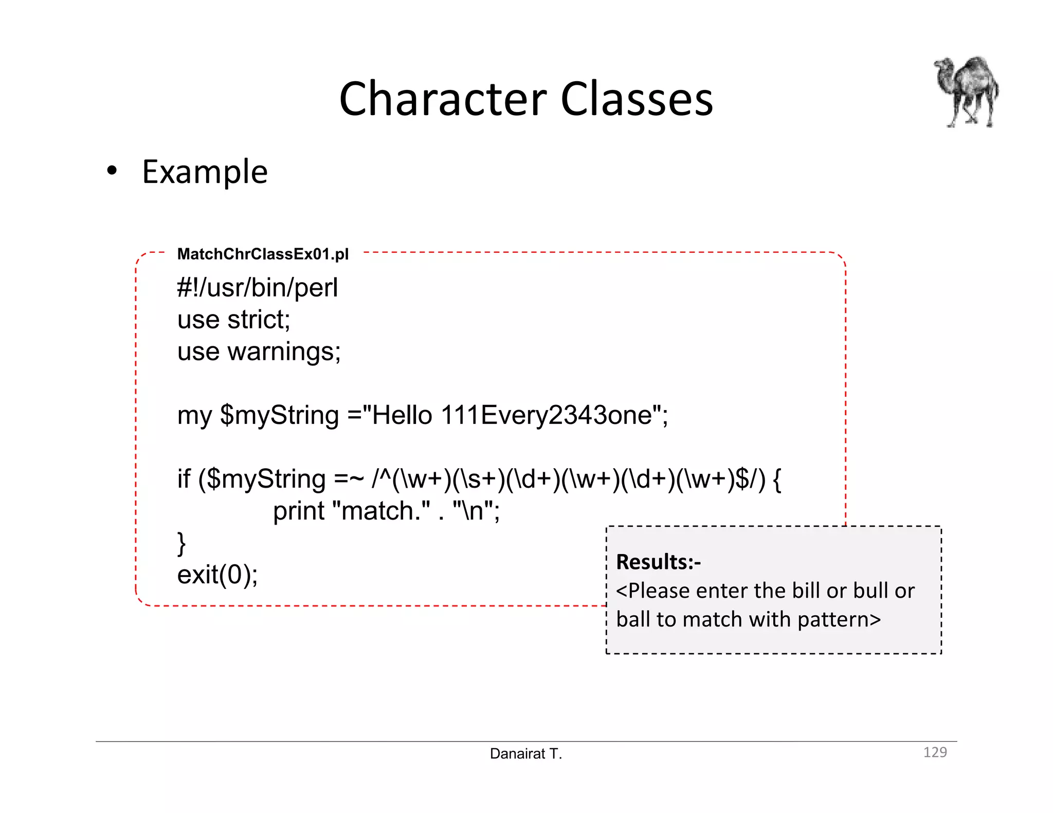 Danairat T. Character Classes 129 • Example #!/usr/bin/perl use strict; use warnings; my $myString ="Hello 111Every2343one"; if ($myString =~ /^(w+)(s+)(d+)(w+)(d+)(w+)$/) { print "match." . "n"; } exit(0); MatchChrClassEx01.pl Results:- <Please enter the bill or bull or ball to match with pattern> 