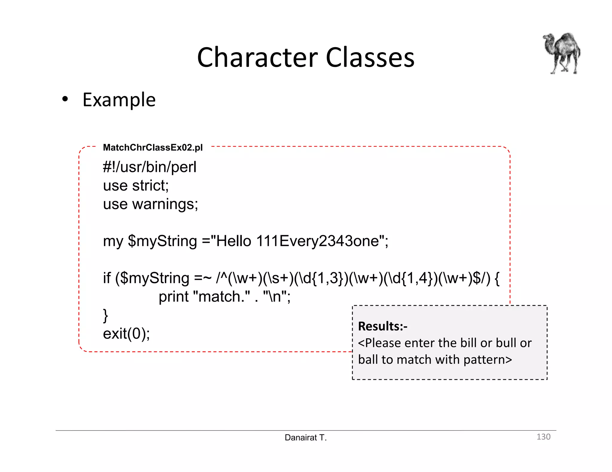 Danairat T. • Example Character Classes 130 #!/usr/bin/perl use strict; use warnings; my $myString ="Hello 111Every2343one"; if ($myString =~ /^(w+)(s+)(d{1,3})(w+)(d{1,4})(w+)$/) { print "match." . "n"; } exit(0); MatchChrClassEx02.pl Results:- <Please enter the bill or bull or ball to match with pattern> 