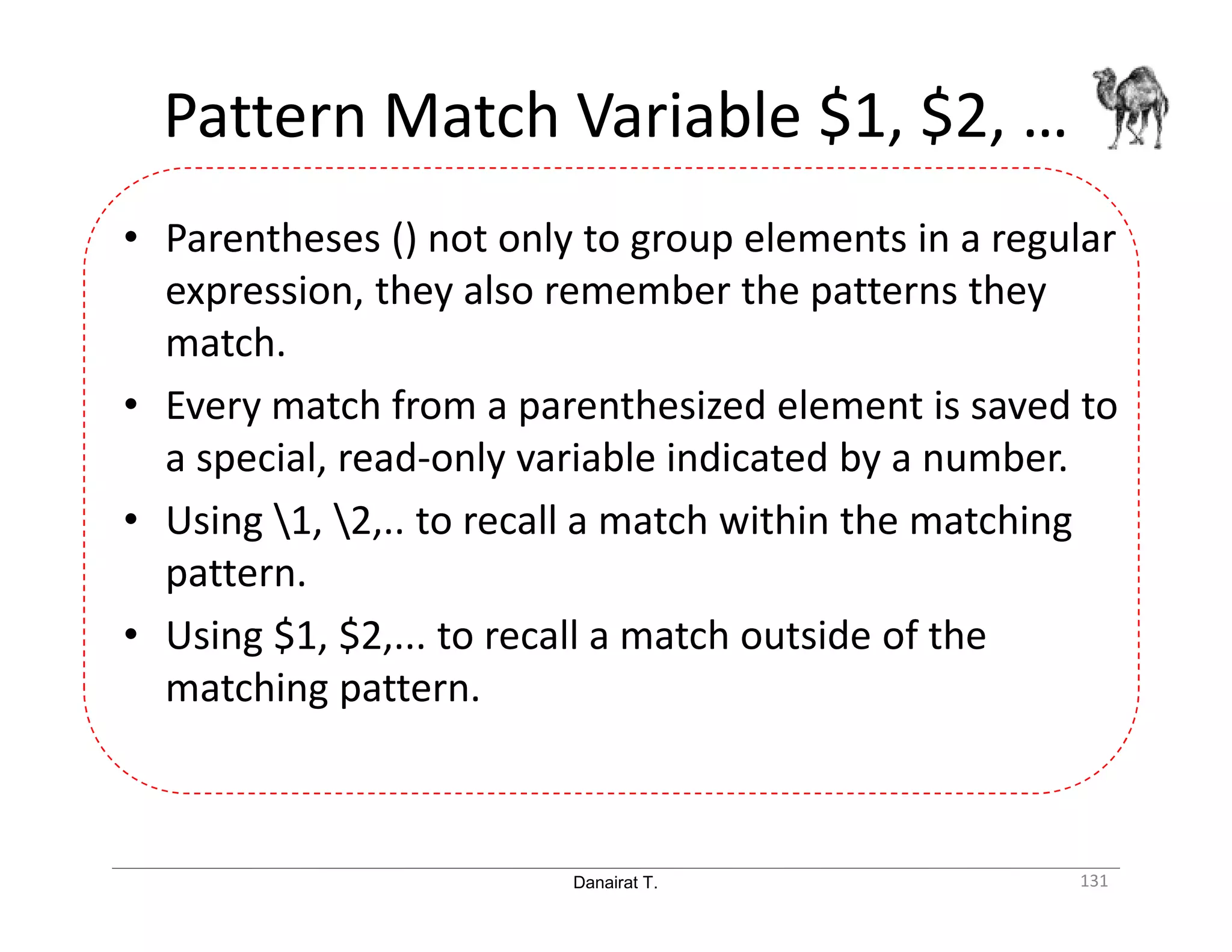 Danairat T. Pattern Match Variable $1, $2, … 131 • Parentheses () not only to group elements in a regular expression, they also remember the patterns they match. • Every match from a parenthesized element is saved to a special, read-only variable indicated by a number. • Using 1, 2,.. to recall a match within the matching pattern. • Using $1, $2,... to recall a match outside of the matching pattern. 