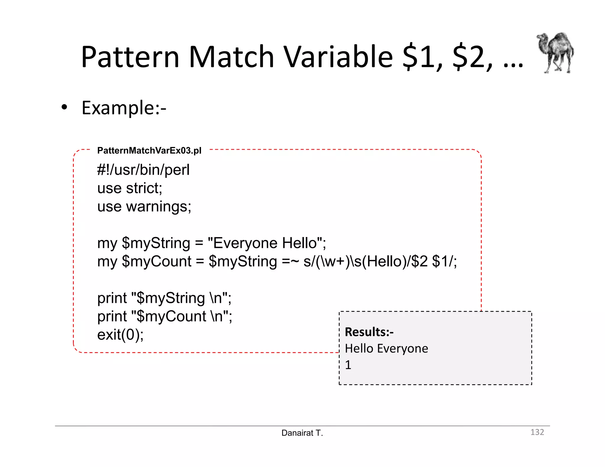 Danairat T. Pattern Match Variable $1, $2, … 132 #!/usr/bin/perl use strict; use warnings; my $myString = "Everyone Hello"; my $myCount = $myString =~ s/(w+)s(Hello)/$2 $1/; print "$myString n"; print "$myCount n"; exit(0); PatternMatchVarEx03.pl Results:- Hello Everyone 1 • Example:- 