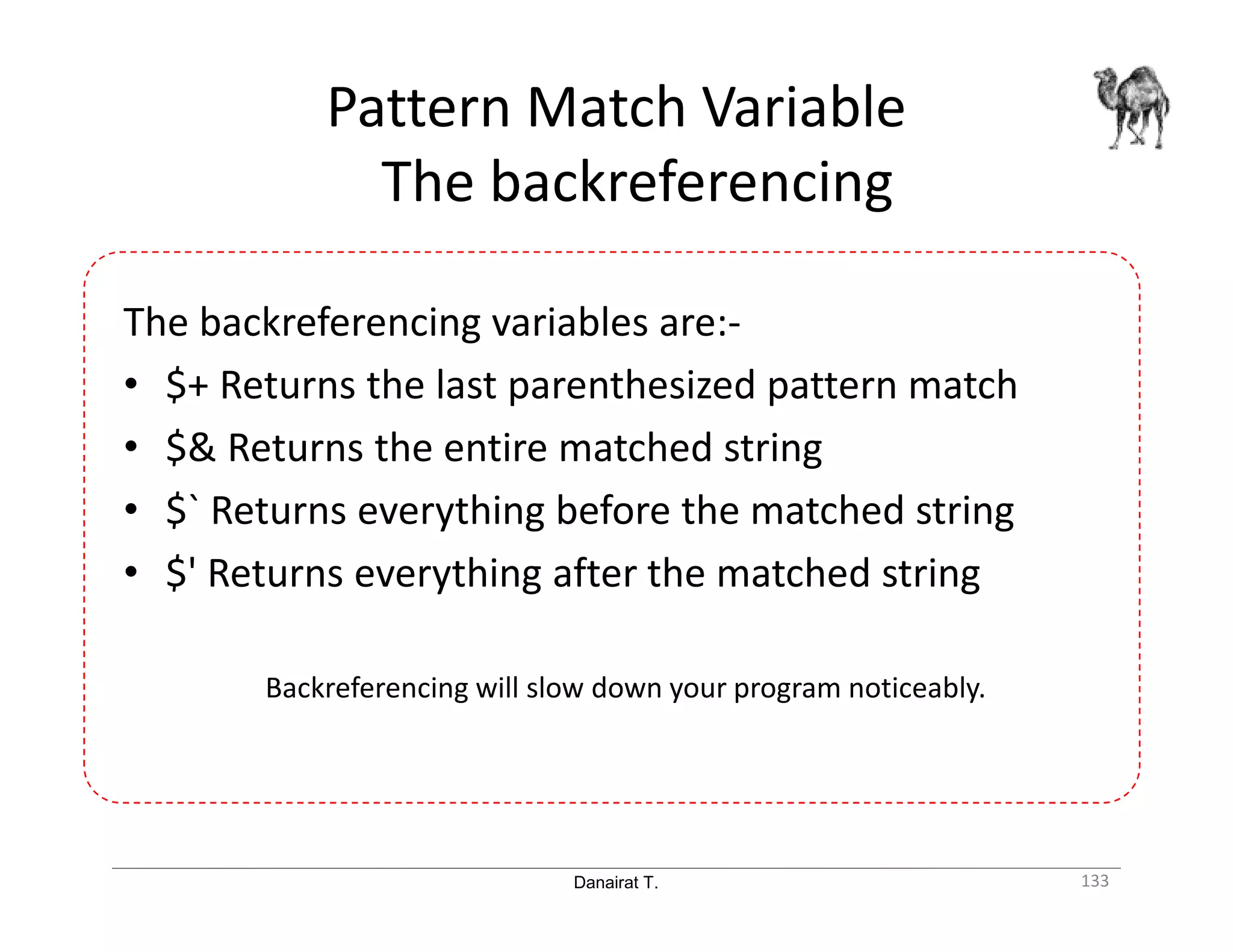 Danairat T. Pattern Match Variable The backreferencing 133 The backreferencing variables are:- • $+ Returns the last parenthesized pattern match • $& Returns the entire matched string • $` Returns everything before the matched string • $' Returns everything after the matched string Backreferencing will slow down your program noticeably. 