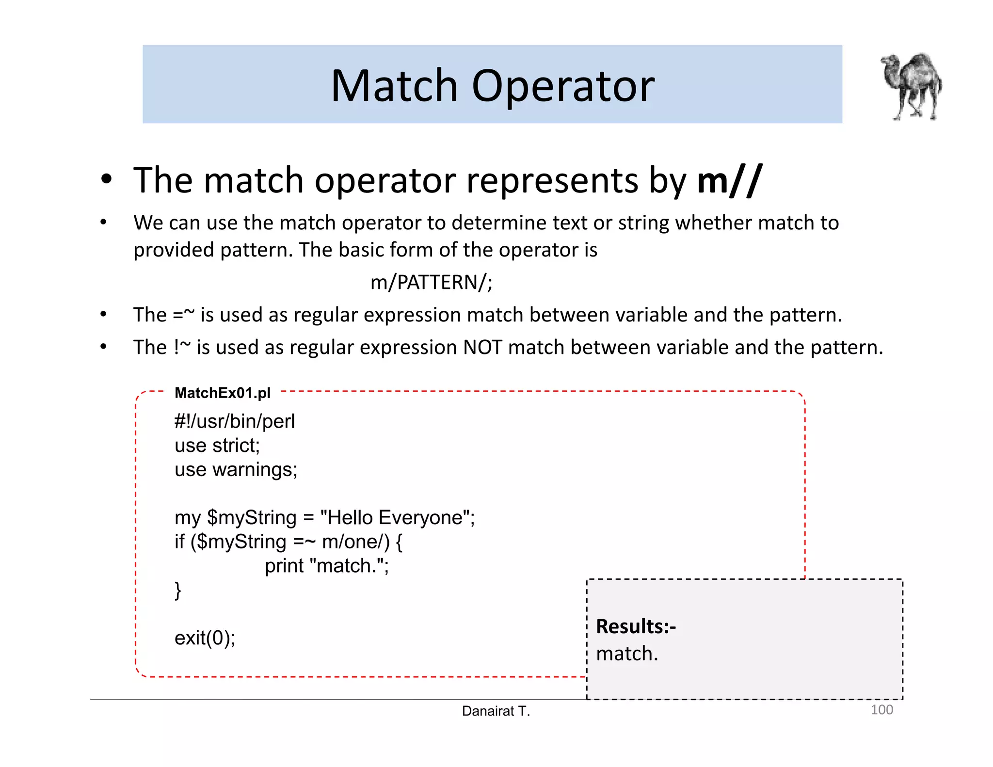 Danairat T. Match Operator 100 • The match operator represents by m// • We can use the match operator to determine text or string whether match to provided pattern. The basic form of the operator is m/PATTERN/; • The =~ is used as regular expression match between variable and the pattern. • The !~ is used as regular expression NOT match between variable and the pattern. #!/usr/bin/perl use strict; use warnings; my $myString = "Hello Everyone"; if ($myString =~ m/one/) { print "match."; } exit(0); MatchEx01.pl Results:- match. 