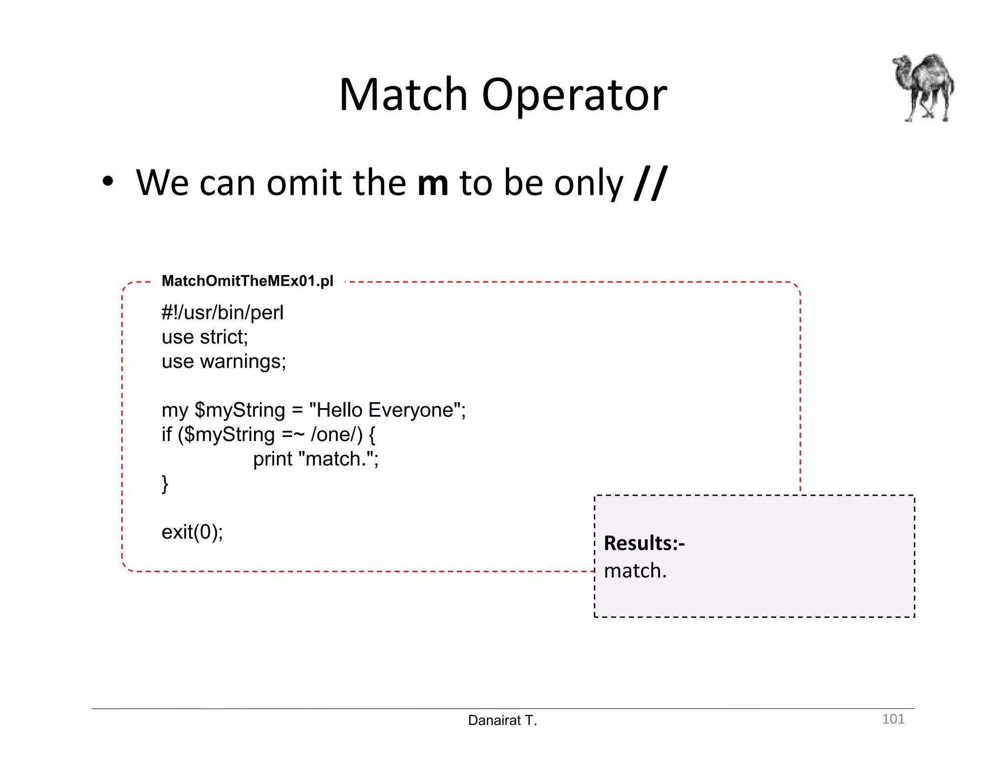 Danairat T. Match Operator 101 • We can omit the m to be only // #!/usr/bin/perl use strict; use warnings; my $myString = "Hello Everyone"; if ($myString =~ /one/) { print "match."; } exit(0); MatchOmitTheMEx01.pl Results:- match. 