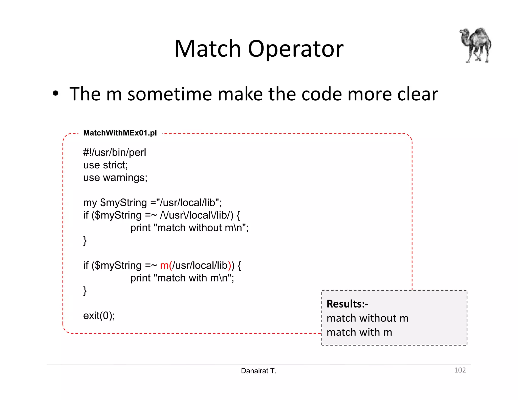 Danairat T. Match Operator 102 • The m sometime make the code more clear #!/usr/bin/perl use strict; use warnings; my $myString ="/usr/local/lib"; if ($myString =~ //usr/local/lib/) { print "match without mn"; } if ($myString =~ m(/usr/local/lib)) { print "match with mn"; } exit(0); MatchWithMEx01.pl Results:- match without m match with m 