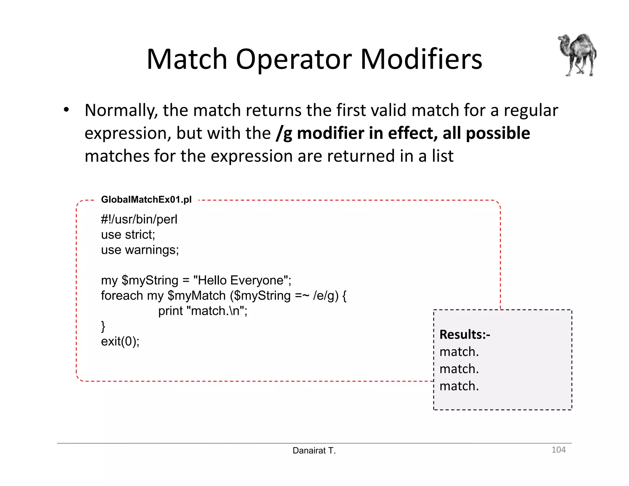 Danairat T. Match Operator Modifiers 104 • Normally, the match returns the first valid match for a regular expression, but with the /g modifier in effect, all possible matches for the expression are returned in a list #!/usr/bin/perl use strict; use warnings; my $myString = "Hello Everyone"; foreach my $myMatch ($myString =~ /e/g) { print "match.n"; } exit(0); GlobalMatchEx01.pl Results:- match. match. match. 