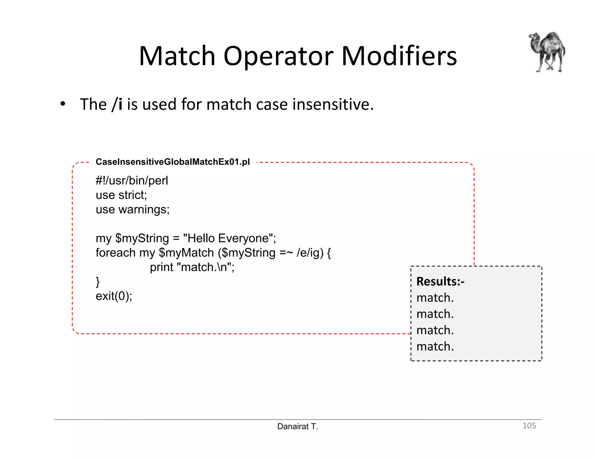 Danairat T. Match Operator Modifiers 105 • The /i is used for match case insensitive. #!/usr/bin/perl use strict; use warnings; my $myString = "Hello Everyone"; foreach my $myMatch ($myString =~ /e/ig) { print "match.n"; } exit(0); CaseInsensitiveGlobalMatchEx01.pl Results:- match. match. match. match. 