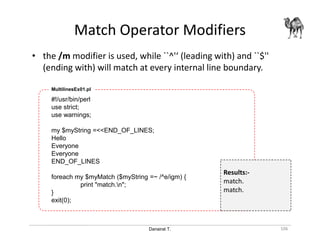 Danairat T.
Match Operator Modifiers
106
• the /m modifier is used, while ``^'‘ (leading with) and ``$''
(ending with) will match at every internal line boundary.
#!/usr/bin/perl
use strict;
use warnings;
my $myString =<<END_OF_LINES;
Hello
Everyone
Everyone
END_OF_LINES
foreach my $myMatch ($myString =~ /^e/igm) {
print "match.n";
}
exit(0);
MultilinesEx01.pl
Results:-
match.
match.
 
