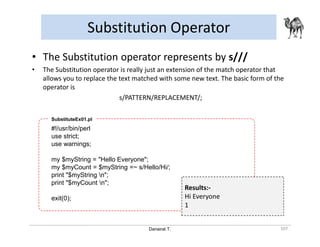 Danairat T.
Substitution Operator
107
• The Substitution operator represents by s///
• The Substitution operator is really just an extension of the match operator that
allows you to replace the text matched with some new text. The basic form of the
operator is
s/PATTERN/REPLACEMENT/;
#!/usr/bin/perl
use strict;
use warnings;
my $myString = "Hello Everyone";
my $myCount = $myString =~ s/Hello/Hi/;
print "$myString n";
print "$myCount n";
exit(0);
SubstituteEx01.pl
Results:-
Hi Everyone
1
 
