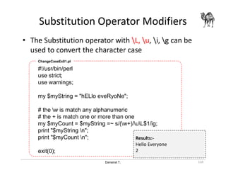Danairat T.
Substitution Operator Modifiers
110
• The Substitution operator with L, u, i, g can be
used to convert the character case
#!/usr/bin/perl
use strict;
use warnings;
my $myString = "hELlo eveRyoNe";
# the w is match any alphanumeric
# the + is match one or more than one
my $myCount = $myString =~ s/(w+)/uL$1/ig;
print "$myString n";
print "$myCount n";
exit(0);
ChangeCaseEx01.pl
Results:-
Hello Everyone
2
 