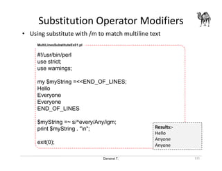 Danairat T.
Substitution Operator Modifiers
111
• Using substitute with /m to match multiline text
MultiLinesSubstituteEx01.pl
#!/usr/bin/perl
use strict;
use warnings;
my $myString =<<END_OF_LINES;
Hello
Everyone
Everyone
END_OF_LINES
$myString =~ s/^every/Any/igm;
print $myString . "n";
exit(0);
Results:-
Hello
Anyone
Anyone
 
